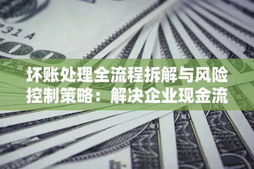 济南坏账处理全流程拆解与风险控制策略：解决企业现金流顽疾的实战指南