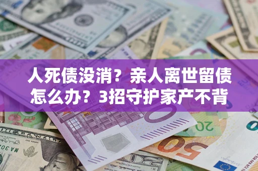 济南人死债没消？亲人离世留债怎么办？3招守护家产不背锅