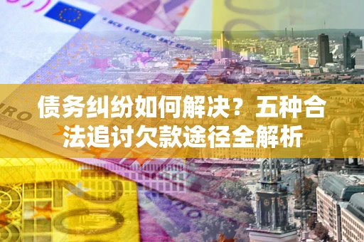济南债务纠纷如何解决？五种合法追讨欠款途径全解析