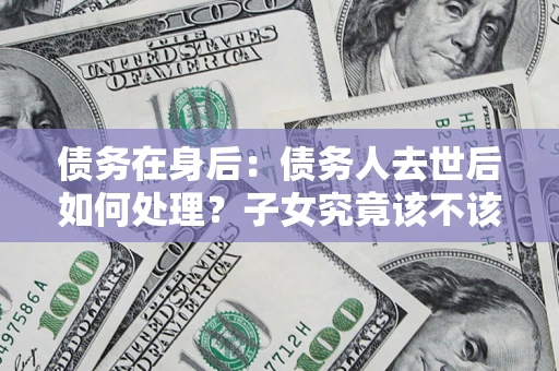 济南债务在身后：债务人去世后如何处理？子女究竟该不该还钱？