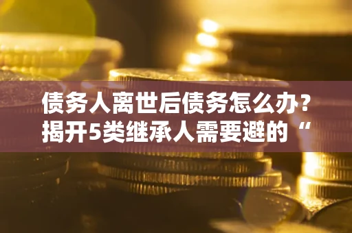 济南债务人离世后债务怎么办？揭开5类继承人需要避的“坑”