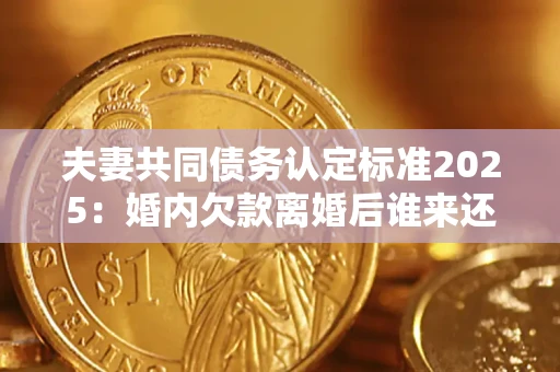 济南夫妻共同债务认定标准2025：婚内欠款离婚后谁来还？