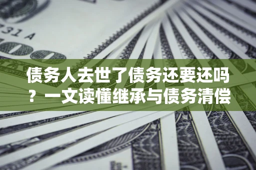 济南债务人去世了债务还要还吗？一文读懂继承与债务清偿
