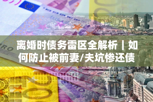 济南离婚时债务雷区全解析｜如何防止被前妻/夫坑惨还债？