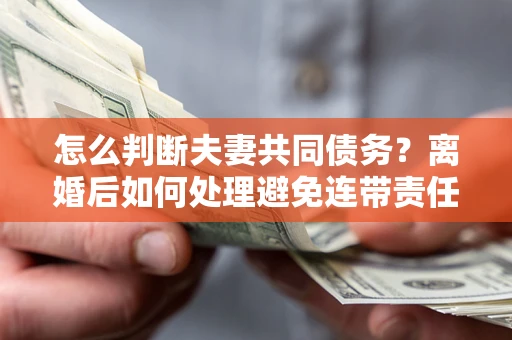 济南怎么判断夫妻共同债务？离婚后如何处理避免连带责任？